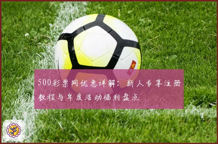 500彩票网优惠详解：新人专享注册教程与年度活动福利盘点