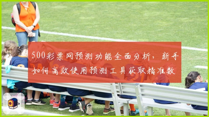 500彩票网预测功能全面分析，新手如何高效使用预测工具获取精准数据