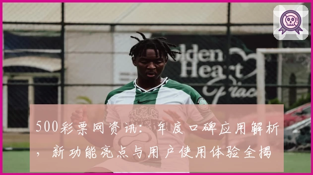500彩票网资讯：年度口碑应用解析，新功能亮点与用户使用体验全揭秘