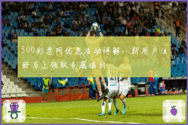 500彩票网优惠活动详解，新用户注册马上领取专属福利