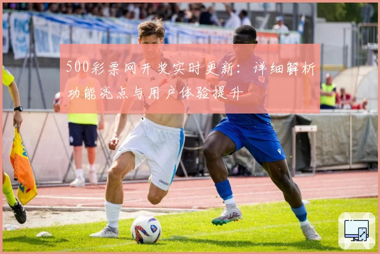 500彩票网开奖实时更新：详细解析功能亮点与用户体验提升