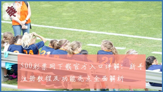 500彩票网下载官方入口详解：新手注册教程及功能亮点全面解析