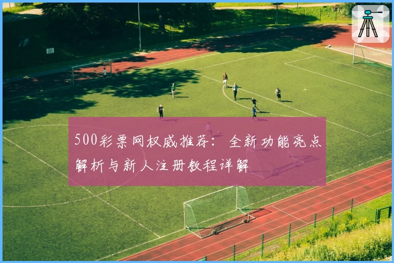 500彩票网权威推荐：全新功能亮点解析与新人注册教程详解