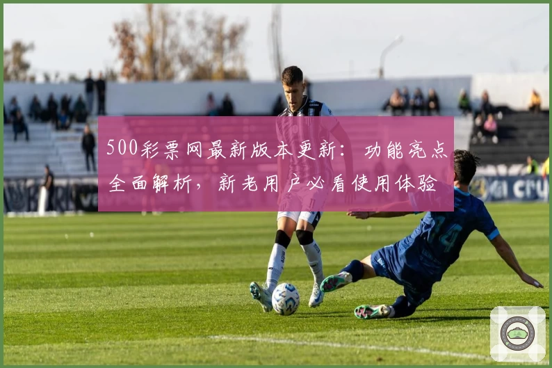 500彩票网最新版本更新：功能亮点全面解析，新老用户必看使用体验指南