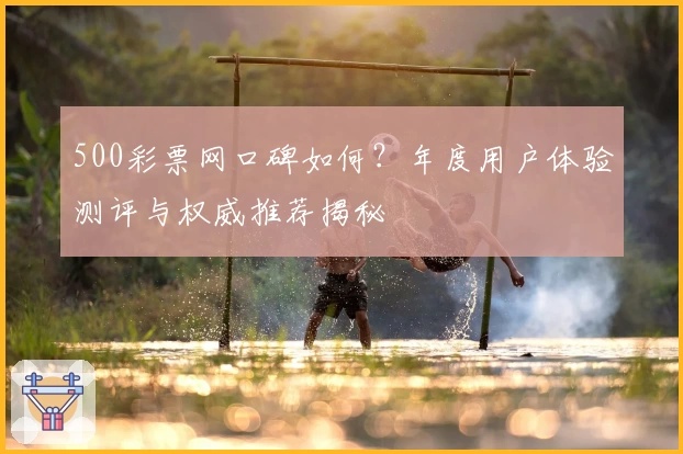 500彩票网口碑如何?年度用户体验测评与权威推荐揭秘