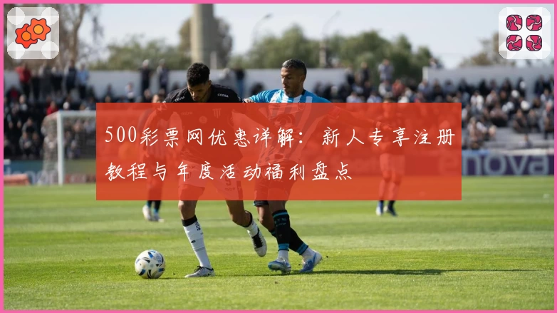 500彩票网优惠详解：新人专享注册教程与年度活动福利盘点