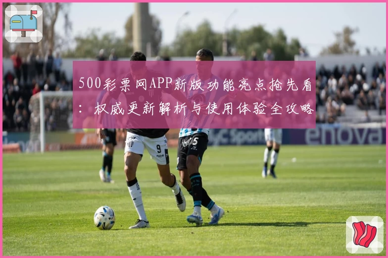 500彩票网APP新版功能亮点抢先看：权威更新解析与使用体验全攻略