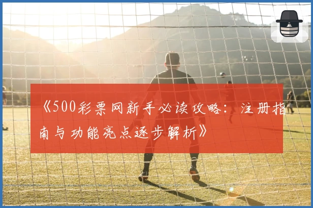 《500彩票网新手必读攻略：注册指南与功能亮点逐步解析》