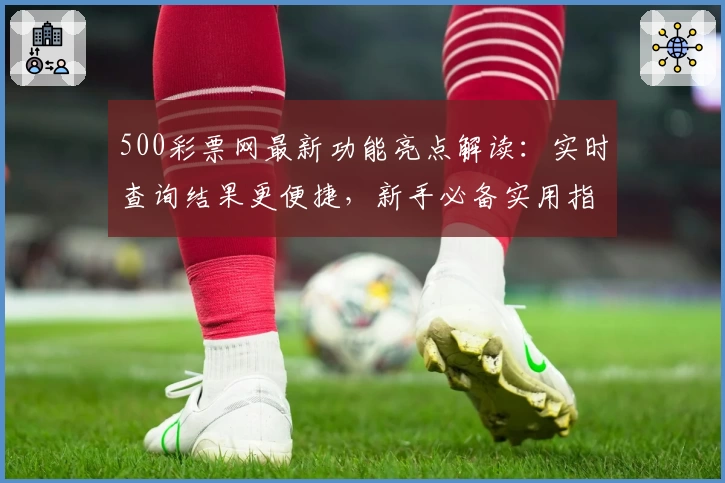 500彩票网最新功能亮点解读：实时查询结果更便捷，新手必备实用指南