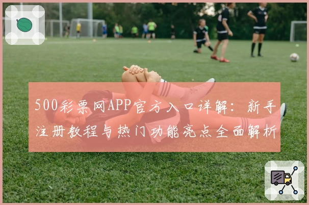 500彩票网APP官方入口详解：新手注册教程与热门功能亮点全面解析