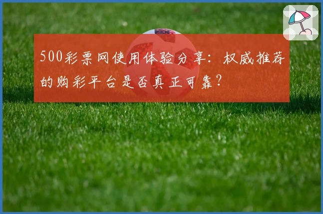 500彩票网使用体验分享：权威推荐的购彩平台是否真正可靠？