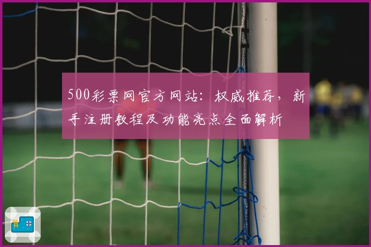 500彩票网官方网站：权威推荐，新手注册教程及功能亮点全面解析