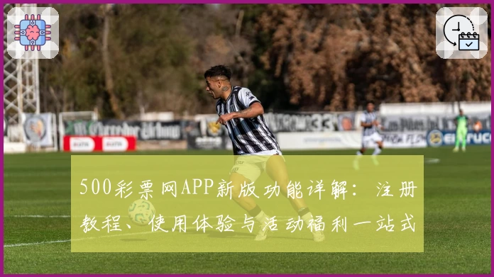 500彩票网APP新版功能详解：注册教程、使用体验与活动福利一站式指南