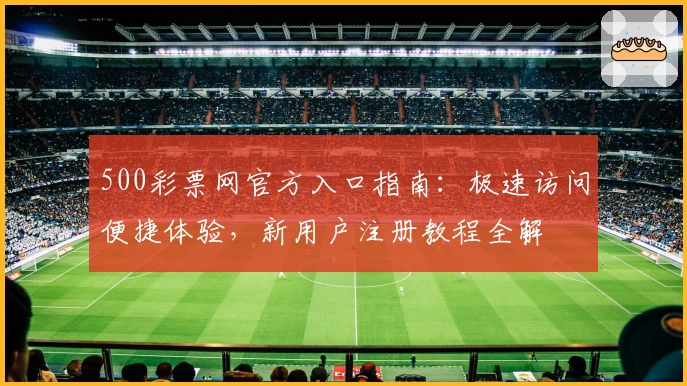 500彩票网官方入口指南：极速访问便捷体验，新用户注册教程全解