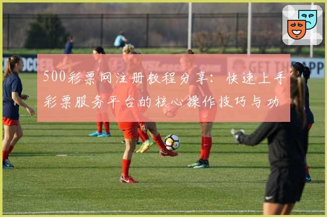 500彩票网注册教程分享：快速上手彩票服务平台的核心操作技巧与功能解析