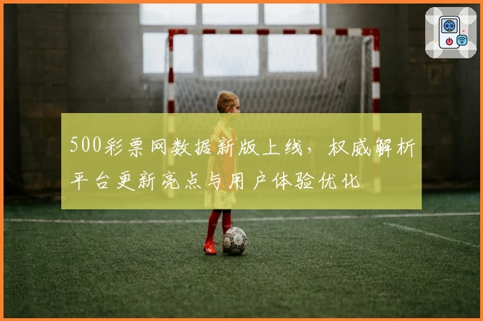 500彩票网数据新版上线，权威解析平台更新亮点与用户体验优化