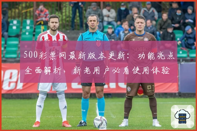 500彩票网最新版本更新：功能亮点全面解析，新老用户必看使用体验指南